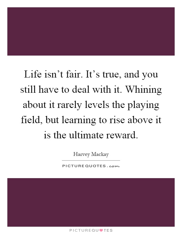 Life isn't fair. It's true, and you still have to deal with it. Whining about it rarely levels the playing field, but learning to rise above it is the ultimate reward Picture Quote #1