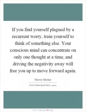 If you find yourself plagued by a recurrent worry, train yourself to think of something else. Your conscious mind can concentrate on only one thought at a time, and driving the negativity away will free you up to move forward again Picture Quote #1