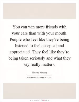 You can win more friends with your ears than with your mouth. People who feel like they’re being listened to feel accepted and appreciated. They feel like they’re being taken seriously and what they say really matters Picture Quote #1