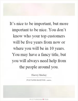 It’s nice to be important, but more important to be nice. You don’t know who your top customers will be five years from now or where you will be in 10 years. You may have a fancy title, but you will always need help from the people around you Picture Quote #1