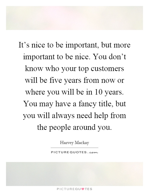 It's nice to be important, but more important to be nice. You don't know who your top customers will be five years from now or where you will be in 10 years. You may have a fancy title, but you will always need help from the people around you Picture Quote #1