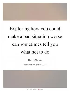 Exploring how you could make a bad situation worse can sometimes tell you what not to do Picture Quote #1