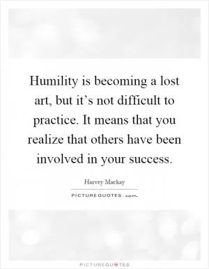 Humility is becoming a lost art, but it’s not difficult to practice. It means that you realize that others have been involved in your success Picture Quote #1