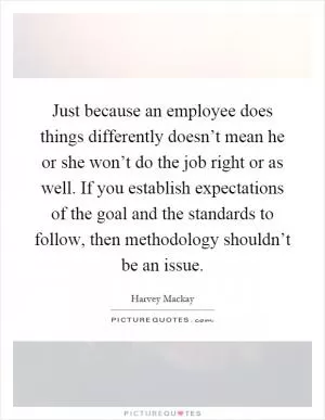 Just because an employee does things differently doesn’t mean he or she won’t do the job right or as well. If you establish expectations of the goal and the standards to follow, then methodology shouldn’t be an issue Picture Quote #1