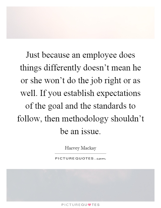 Just because an employee does things differently doesn't mean he or she won't do the job right or as well. If you establish expectations of the goal and the standards to follow, then methodology shouldn't be an issue Picture Quote #1