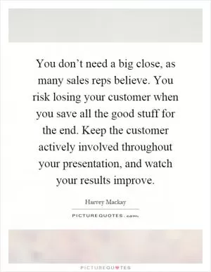 You don’t need a big close, as many sales reps believe. You risk losing your customer when you save all the good stuff for the end. Keep the customer actively involved throughout your presentation, and watch your results improve Picture Quote #1