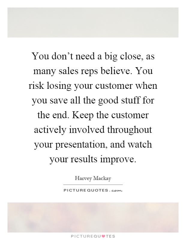 You don't need a big close, as many sales reps believe. You risk losing your customer when you save all the good stuff for the end. Keep the customer actively involved throughout your presentation, and watch your results improve Picture Quote #1