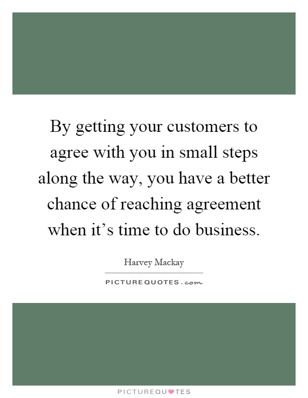 By getting your customers to agree with you in small steps along the way, you have a better chance of reaching agreement when it's time to do business Picture Quote #1
