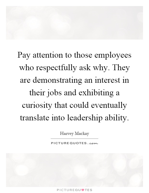 Pay attention to those employees who respectfully ask why. They are demonstrating an interest in their jobs and exhibiting a curiosity that could eventually translate into leadership ability Picture Quote #1