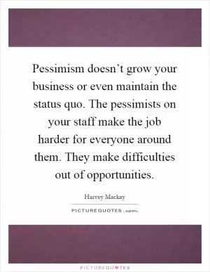 Pessimism doesn’t grow your business or even maintain the status quo. The pessimists on your staff make the job harder for everyone around them. They make difficulties out of opportunities Picture Quote #1