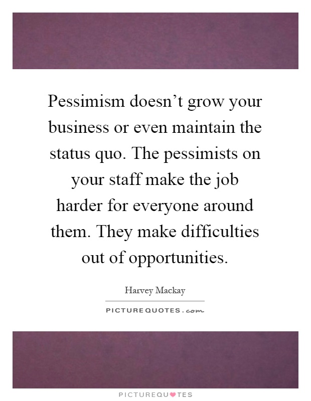 Pessimism doesn't grow your business or even maintain the status quo. The pessimists on your staff make the job harder for everyone around them. They make difficulties out of opportunities Picture Quote #1