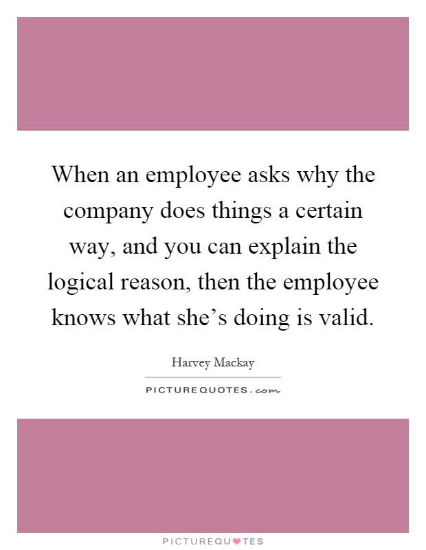 When an employee asks why the company does things a certain way, and you can explain the logical reason, then the employee knows what she's doing is valid Picture Quote #1
