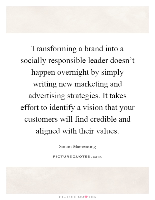Transforming a brand into a socially responsible leader doesn't happen overnight by simply writing new marketing and advertising strategies. It takes effort to identify a vision that your customers will find credible and aligned with their values Picture Quote #1
