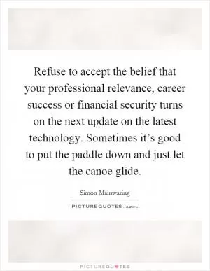 Refuse to accept the belief that your professional relevance, career success or financial security turns on the next update on the latest technology. Sometimes it’s good to put the paddle down and just let the canoe glide Picture Quote #1