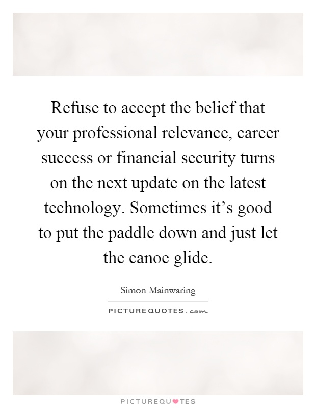 Refuse to accept the belief that your professional relevance, career success or financial security turns on the next update on the latest technology. Sometimes it's good to put the paddle down and just let the canoe glide Picture Quote #1