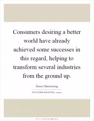 Consumers desiring a better world have already achieved some successes in this regard, helping to transform several industries from the ground up Picture Quote #1