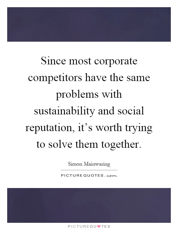 Since most corporate competitors have the same problems with sustainability and social reputation, it's worth trying to solve them together Picture Quote #1
