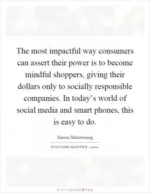 The most impactful way consumers can assert their power is to become mindful shoppers, giving their dollars only to socially responsible companies. In today’s world of social media and smart phones, this is easy to do Picture Quote #1