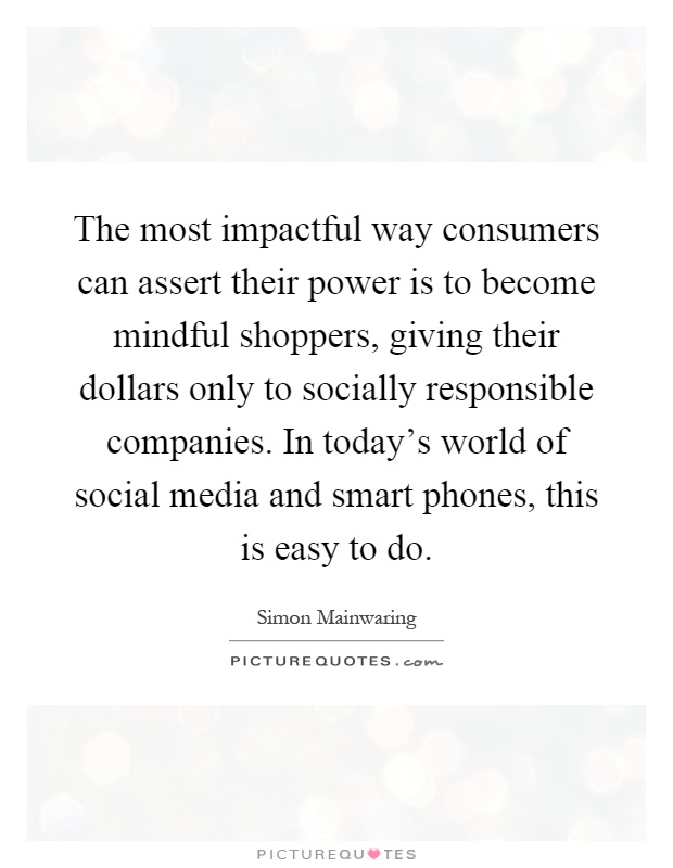 The most impactful way consumers can assert their power is to become mindful shoppers, giving their dollars only to socially responsible companies. In today's world of social media and smart phones, this is easy to do Picture Quote #1