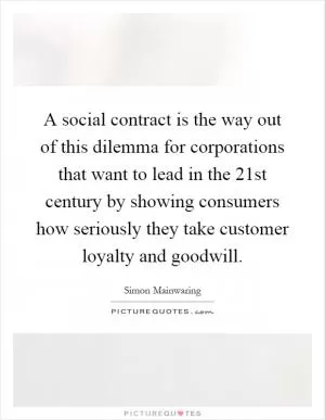 A social contract is the way out of this dilemma for corporations that want to lead in the 21st century by showing consumers how seriously they take customer loyalty and goodwill Picture Quote #1