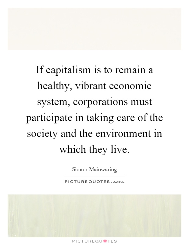 If capitalism is to remain a healthy, vibrant economic system, corporations must participate in taking care of the society and the environment in which they live Picture Quote #1