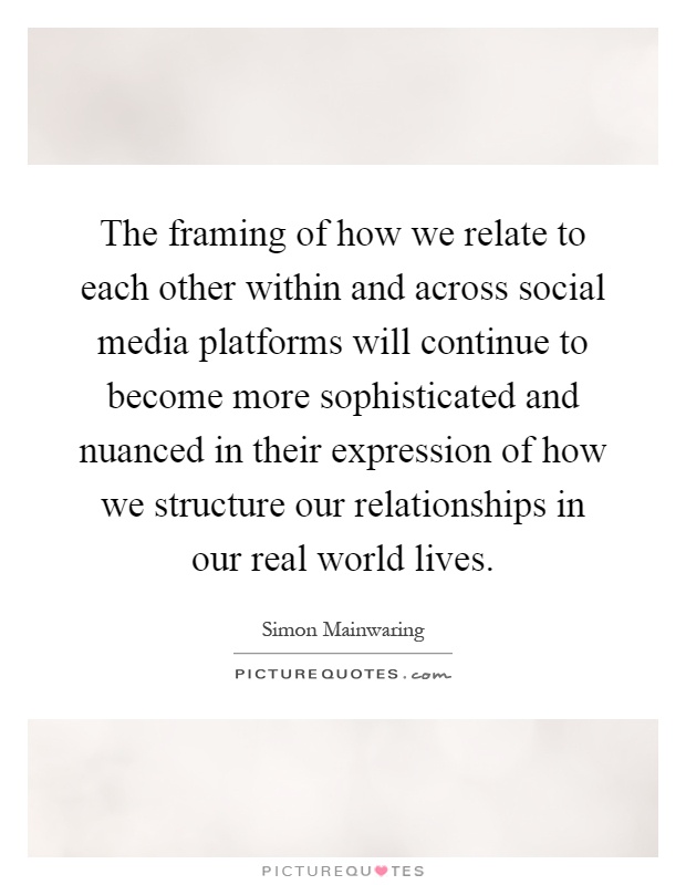 The framing of how we relate to each other within and across social media platforms will continue to become more sophisticated and nuanced in their expression of how we structure our relationships in our real world lives Picture Quote #1