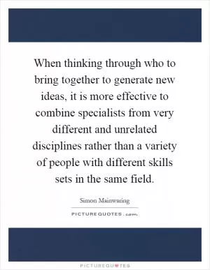 When thinking through who to bring together to generate new ideas, it is more effective to combine specialists from very different and unrelated disciplines rather than a variety of people with different skills sets in the same field Picture Quote #1
