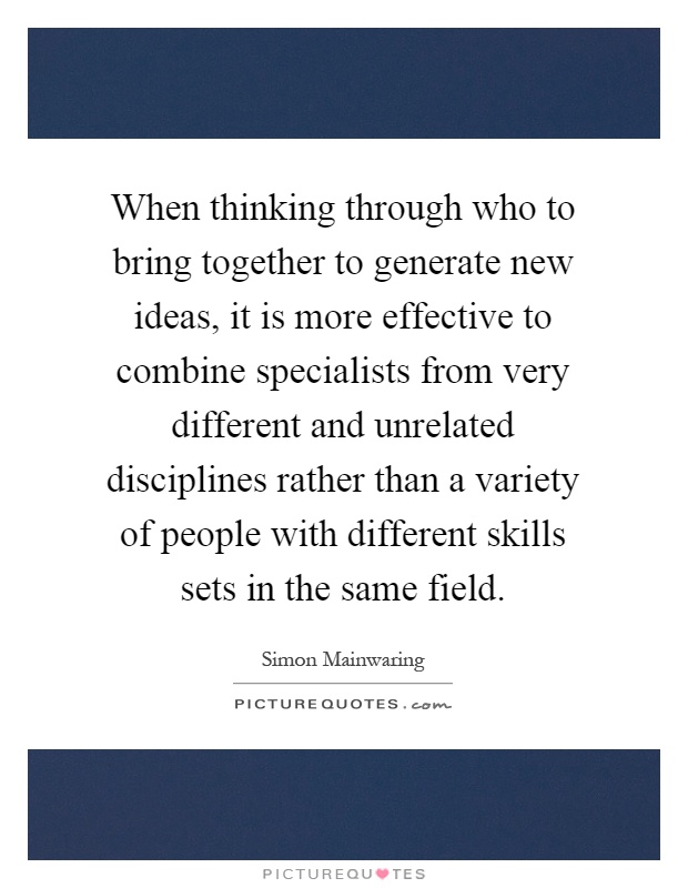 When thinking through who to bring together to generate new ideas, it is more effective to combine specialists from very different and unrelated disciplines rather than a variety of people with different skills sets in the same field Picture Quote #1