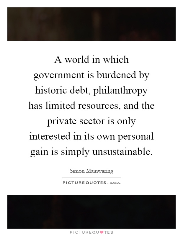 A world in which government is burdened by historic debt, philanthropy has limited resources, and the private sector is only interested in its own personal gain is simply unsustainable Picture Quote #1