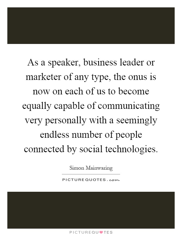 As a speaker, business leader or marketer of any type, the onus is now on each of us to become equally capable of communicating very personally with a seemingly endless number of people connected by social technologies Picture Quote #1