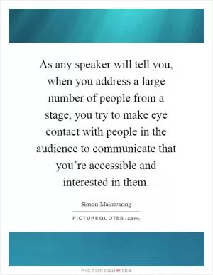 As any speaker will tell you, when you address a large number of people from a stage, you try to make eye contact with people in the audience to communicate that you’re accessible and interested in them Picture Quote #1