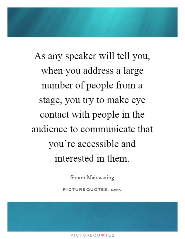 As any speaker will tell you, when you address a large number of people from a stage, you try to make eye contact with people in the audience to communicate that you're accessible and interested in them Picture Quote #1