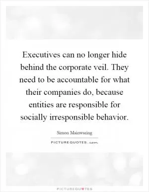 Executives can no longer hide behind the corporate veil. They need to be accountable for what their companies do, because entities are responsible for socially irresponsible behavior Picture Quote #1