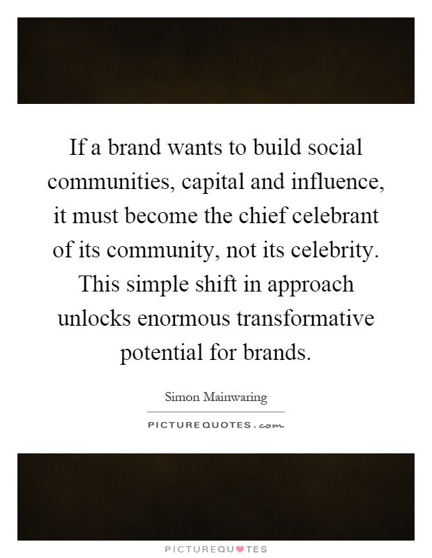 If a brand wants to build social communities, capital and influence, it must become the chief celebrant of its community, not its celebrity. This simple shift in approach unlocks enormous transformative potential for brands Picture Quote #1