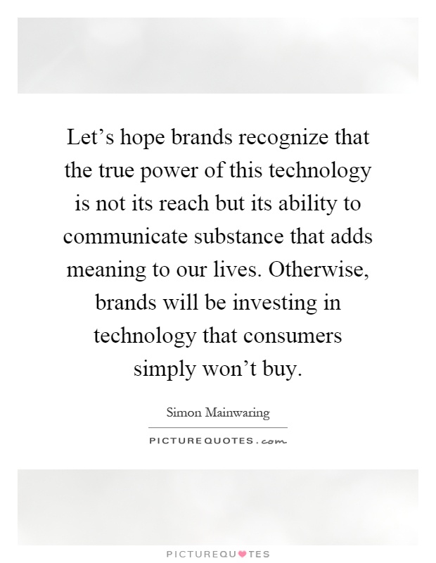 Let's hope brands recognize that the true power of this technology is not its reach but its ability to communicate substance that adds meaning to our lives. Otherwise, brands will be investing in technology that consumers simply won't buy Picture Quote #1