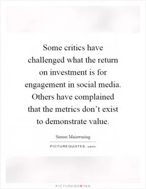 Some critics have challenged what the return on investment is for engagement in social media. Others have complained that the metrics don’t exist to demonstrate value Picture Quote #1
