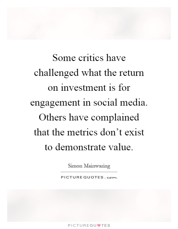 Some critics have challenged what the return on investment is for engagement in social media. Others have complained that the metrics don't exist to demonstrate value Picture Quote #1