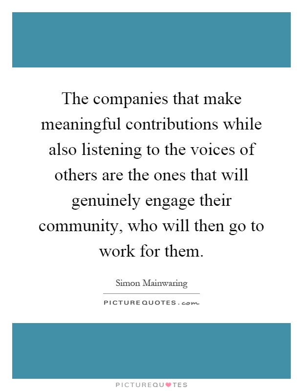 The companies that make meaningful contributions while also listening to the voices of others are the ones that will genuinely engage their community, who will then go to work for them Picture Quote #1