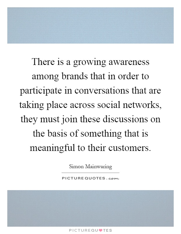 There is a growing awareness among brands that in order to participate in conversations that are taking place across social networks, they must join these discussions on the basis of something that is meaningful to their customers Picture Quote #1