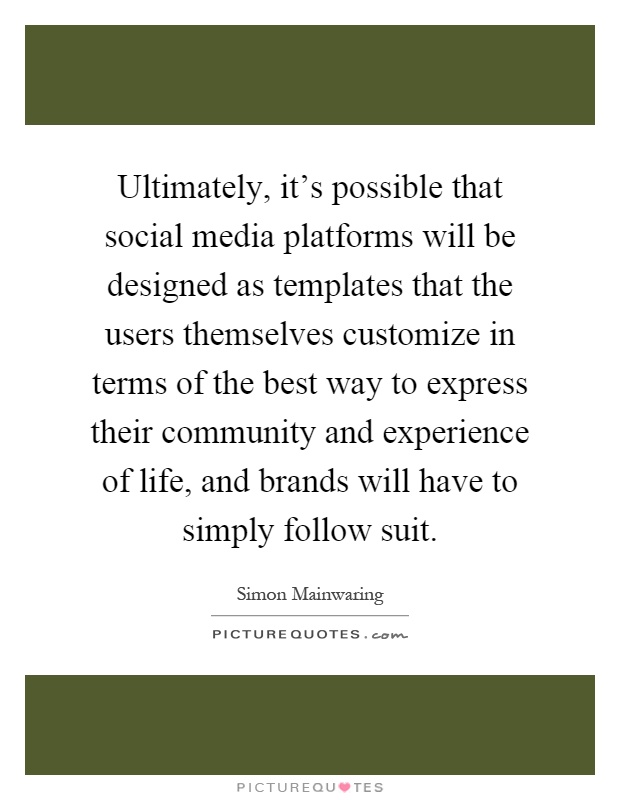 Ultimately, it's possible that social media platforms will be designed as templates that the users themselves customize in terms of the best way to express their community and experience of life, and brands will have to simply follow suit Picture Quote #1