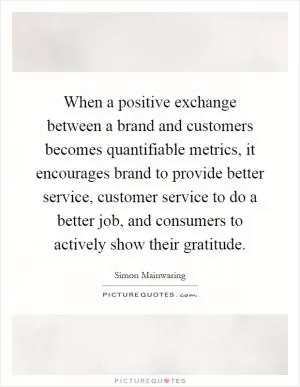 When a positive exchange between a brand and customers becomes quantifiable metrics, it encourages brand to provide better service, customer service to do a better job, and consumers to actively show their gratitude Picture Quote #1