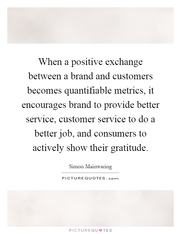 When a positive exchange between a brand and customers becomes quantifiable metrics, it encourages brand to provide better service, customer service to do a better job, and consumers to actively show their gratitude Picture Quote #1