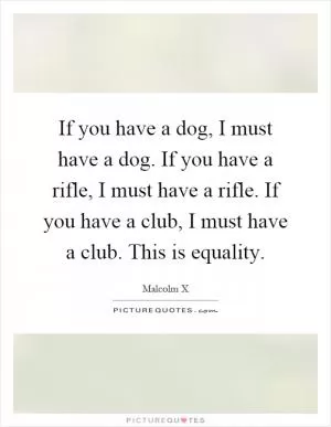 If you have a dog, I must have a dog. If you have a rifle, I must have a rifle. If you have a club, I must have a club. This is equality Picture Quote #1
