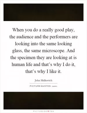 When you do a really good play, the audience and the performers are looking into the same looking glass, the same microscope. And the specimen they are looking at is human life and that’s why I do it, that’s why I like it Picture Quote #1