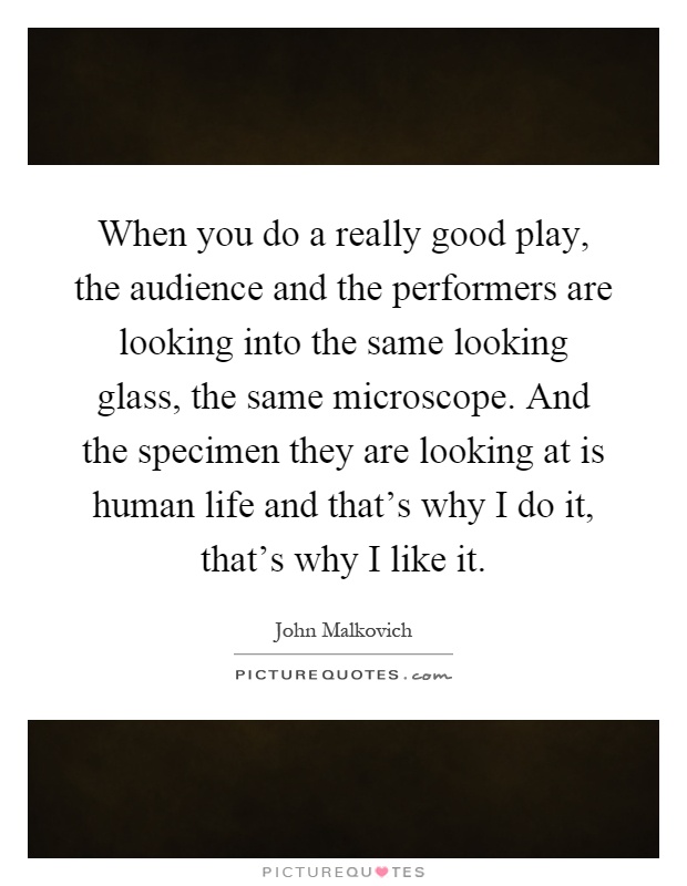When you do a really good play, the audience and the performers are looking into the same looking glass, the same microscope. And the specimen they are looking at is human life and that's why I do it, that's why I like it Picture Quote #1