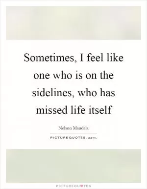 Sometimes, I feel like one who is on the sidelines, who has missed life itself Picture Quote #1