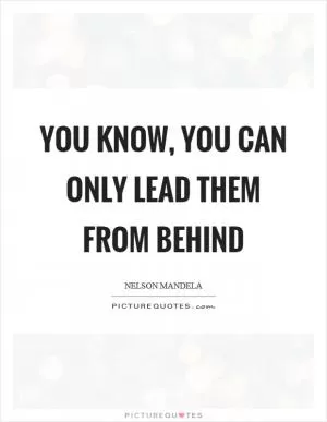 You know, you can only lead them from behind Picture Quote #1