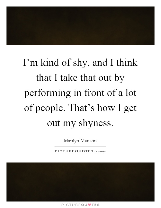 I'm kind of shy, and I think that I take that out by performing in front of a lot of people. That's how I get out my shyness Picture Quote #1