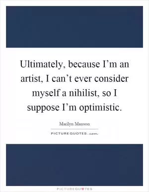 Ultimately, because I’m an artist, I can’t ever consider myself a nihilist, so I suppose I’m optimistic Picture Quote #1