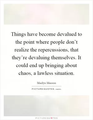 Things have become devalued to the point where people don’t realize the repercussions, that they’re devaluing themselves. It could end up bringing about chaos, a lawless situation Picture Quote #1